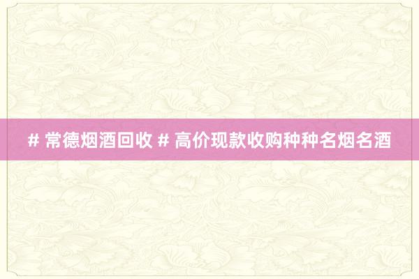 # 常德烟酒回收 # 高价现款收购种种名烟名酒