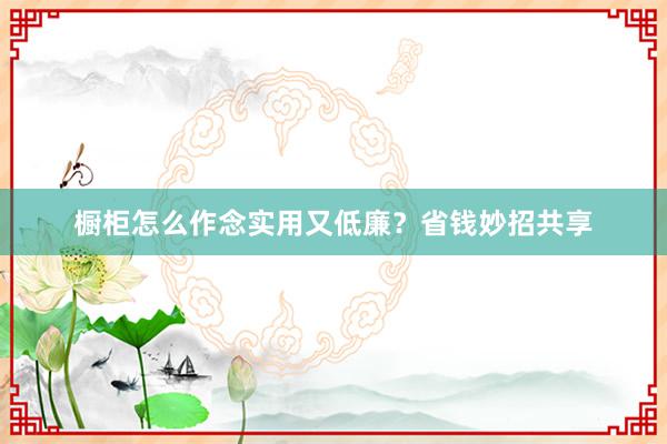 橱柜怎么作念实用又低廉？省钱妙招共享